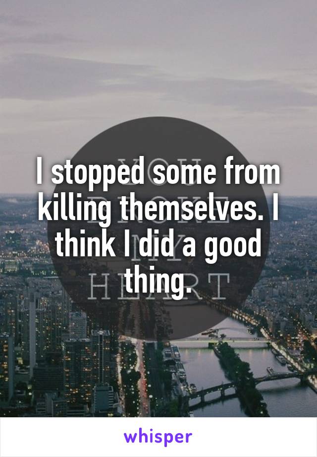 I stopped some from killing themselves. I think I did a good thing.