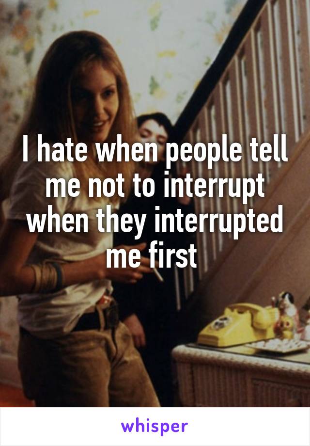 I hate when people tell me not to interrupt when they interrupted me first 
