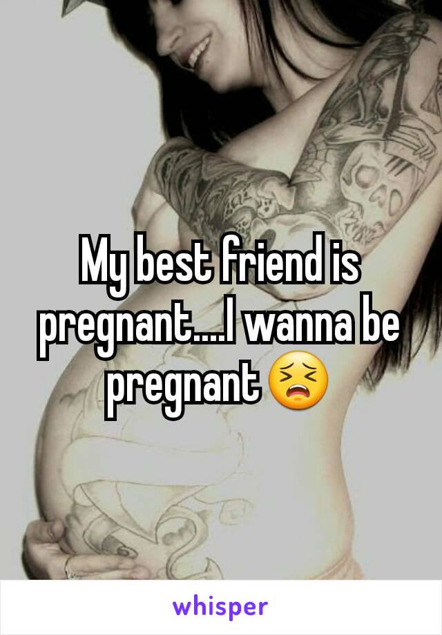 My best friend is pregnant....I wanna be pregnant😣