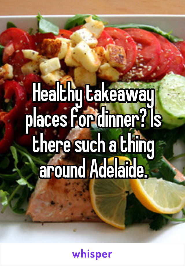 Healthy takeaway places for dinner? Is there such a thing around Adelaide.