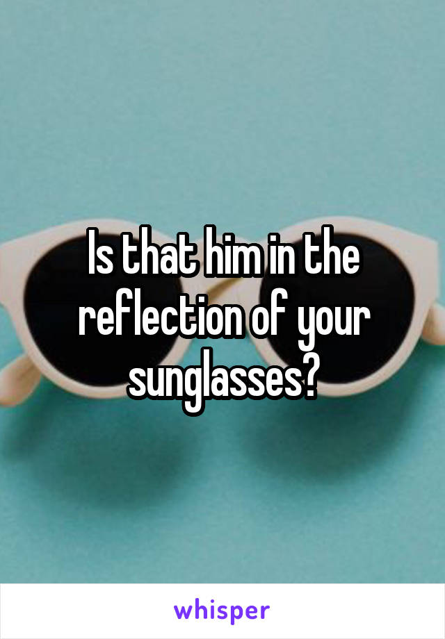 Is that him in the reflection of your sunglasses?