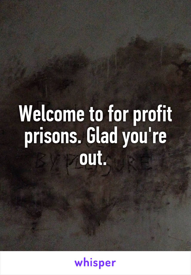 Welcome to for profit prisons. Glad you're out. 