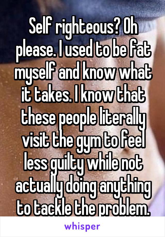 Self righteous? Oh please. I used to be fat myself and know what it takes. I know that these people literally visit the gym to feel less guilty while not actually doing anything to tackle the problem.