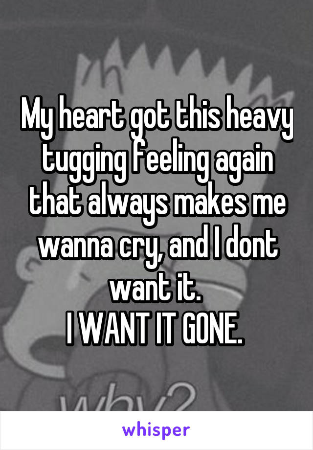 My heart got this heavy tugging feeling again that always makes me wanna cry, and I dont want it. 
I WANT IT GONE. 