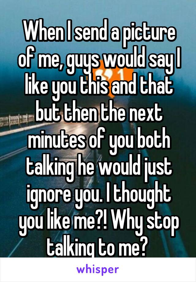 When I send a picture of me, guys would say I like you this and that but then the next minutes of you both talking he would just ignore you. I thought you like me?! Why stop talking to me? 