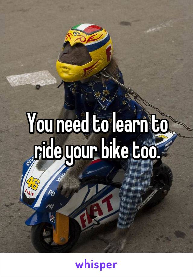 You need to learn to ride your bike too.