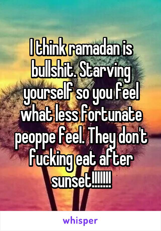 I think ramadan is bullshit. Starving yourself so you feel what less fortunate peoppe feel. They don't fucking eat after sunset!!!!!!!