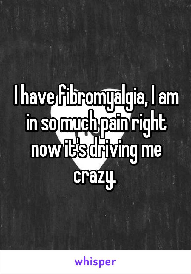 I have fibromyalgia, I am in so much pain right now it's driving me crazy. 
