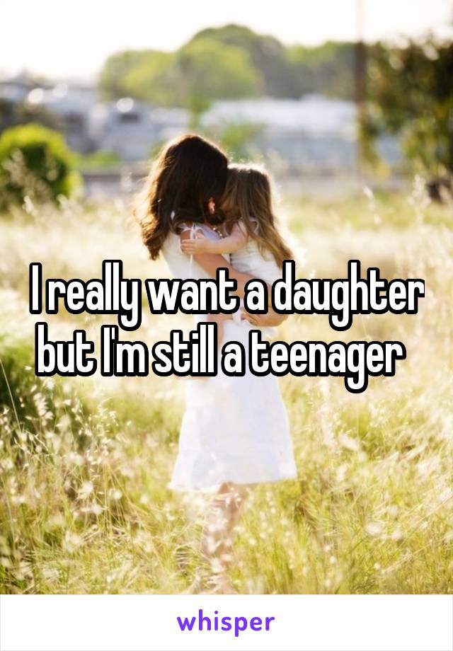 I really want a daughter but I'm still a teenager  