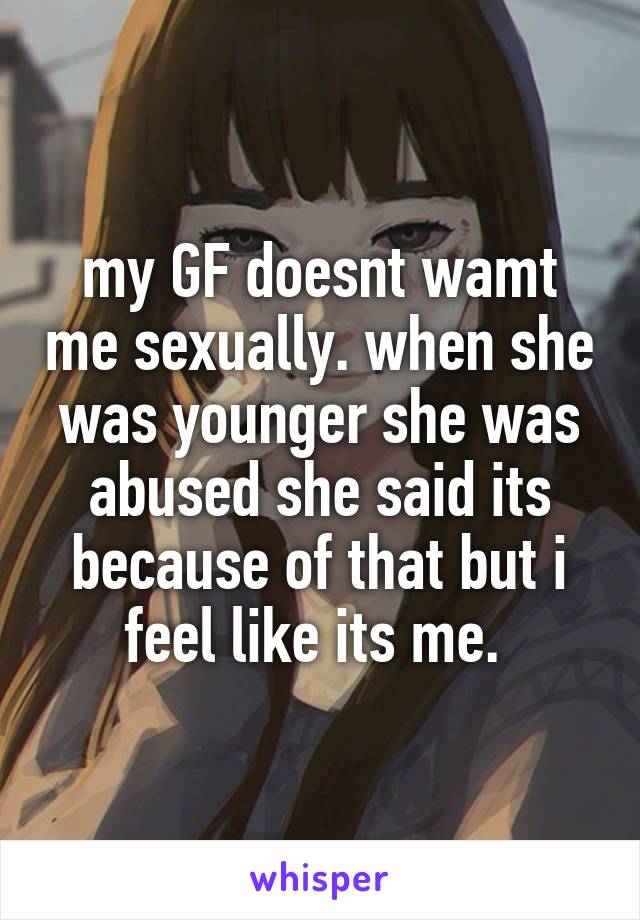 my GF doesnt wamt me sexually. when she was younger she was abused she said its because of that but i feel like its me. 