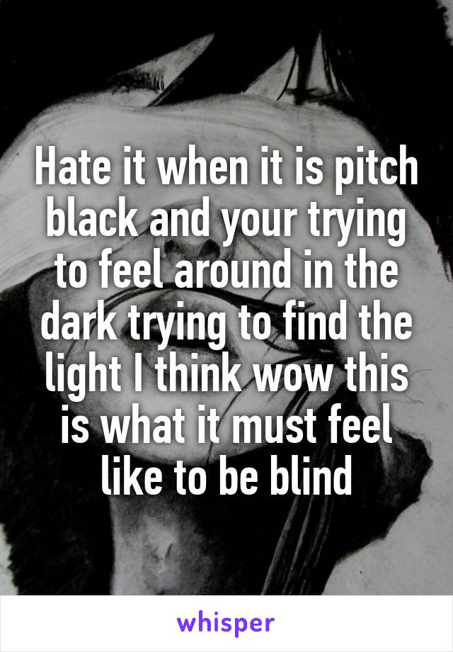 Hate it when it is pitch black and your trying to feel around in the dark trying to find the light I think wow this is what it must feel like to be blind