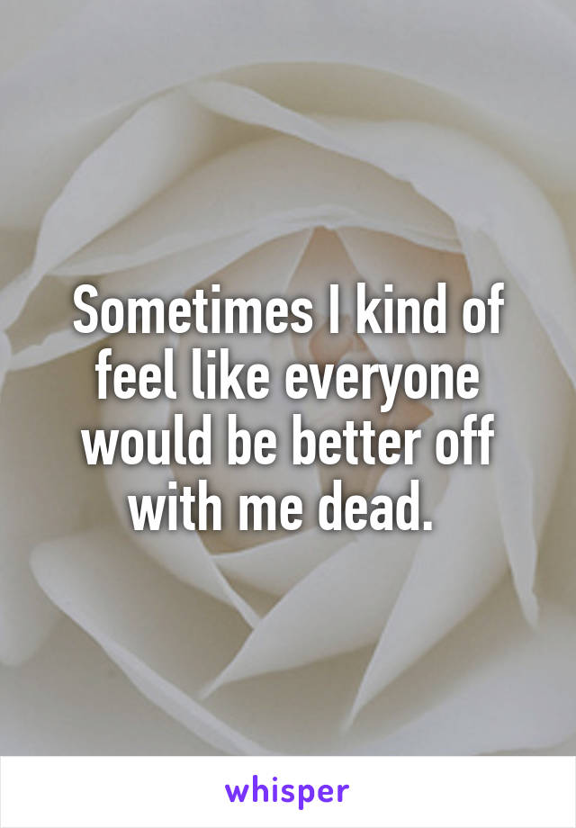 Sometimes I kind of feel like everyone would be better off with me dead. 