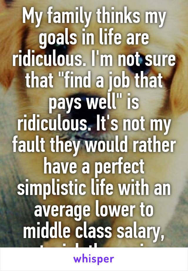 My family thinks my goals in life are ridiculous. I'm not sure that "find a job that pays well" is ridiculous. It's not my fault they would rather have a perfect simplistic life with an average lower to middle class salary, yet a job they enjoy.
