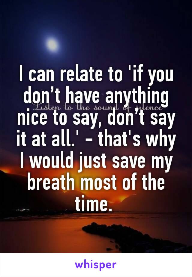 I can relate to 'if you don’t have anything nice to say, don’t say it at all.' - that's why I would just save my breath most of the time. 