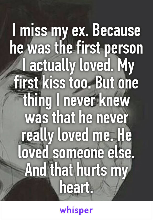 I miss my ex. Because he was the first person  I actually loved. My first kiss too. But one thing I never knew was that he never really loved me. He loved someone else. And that hurts my heart.
