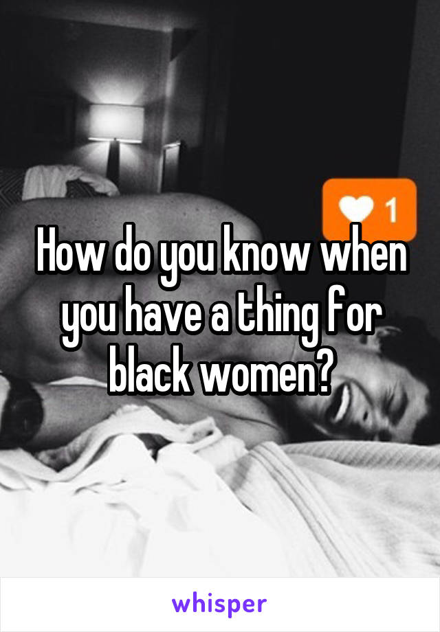 How do you know when you have a thing for black women?