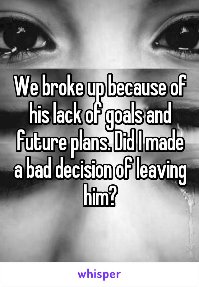 We broke up because of his lack of goals and future plans. Did I made a bad decision of leaving him?