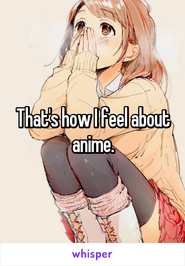 That's how I feel about anime.