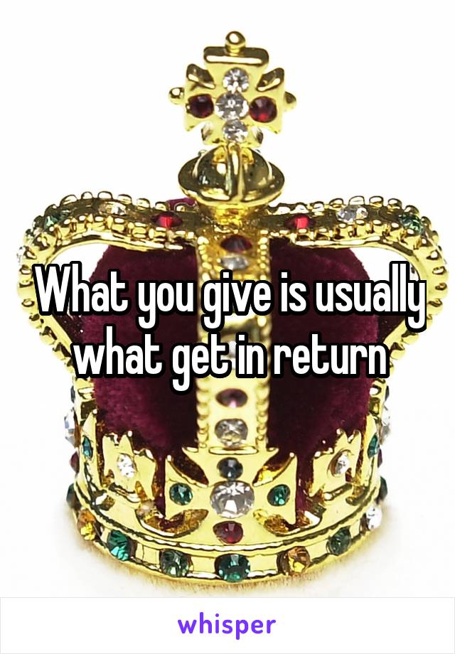 What you give is usually what get in return