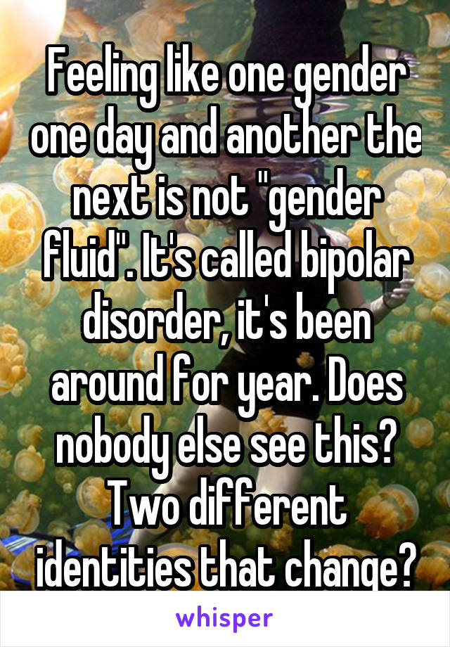 Feeling like one gender one day and another the next is not "gender fluid". It's called bipolar disorder, it's been around for year. Does nobody else see this? Two different identities that change?