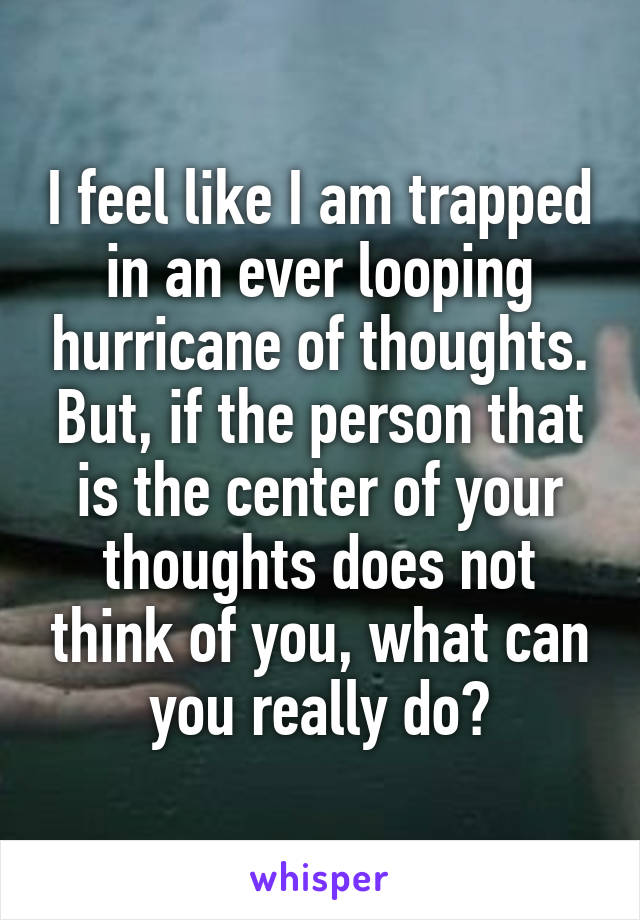 I feel like I am trapped in an ever looping hurricane of thoughts. But, if the person that is the center of your thoughts does not think of you, what can you really do?