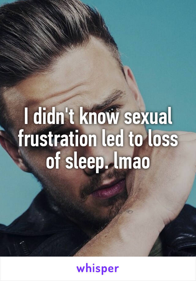 I didn't know sexual frustration led to loss of sleep. lmao
