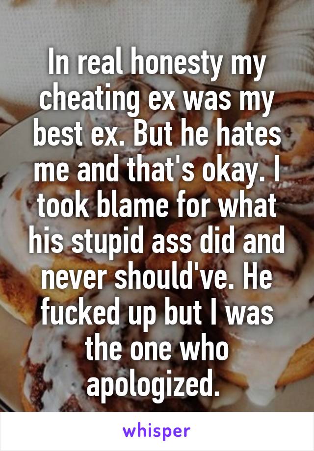 In real honesty my cheating ex was my best ex. But he hates me and that's okay. I took blame for what his stupid ass did and never should've. He fucked up but I was the one who apologized. 