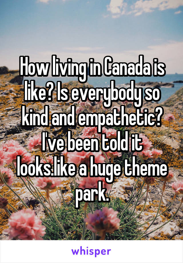 How living in Canada is like? Is everybody so kind and empathetic? I've been told it looks.like a huge theme park.