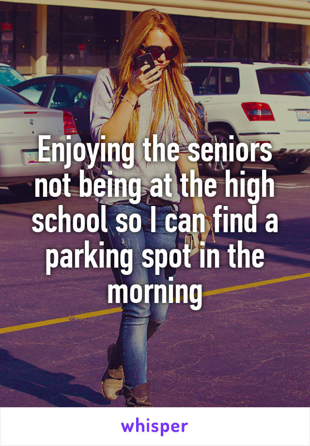 Enjoying the seniors not being at the high school so I can find a parking spot in the morning