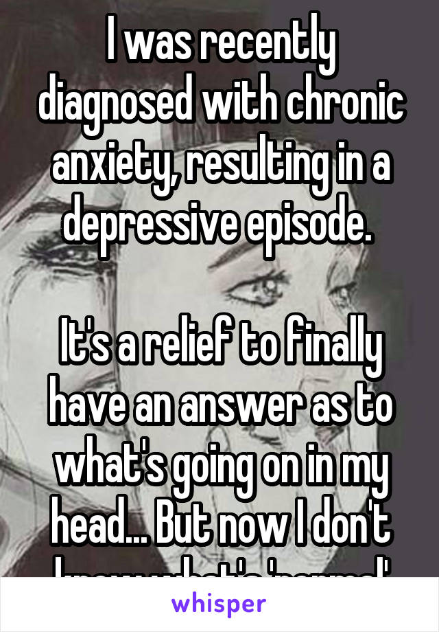 I was recently diagnosed with chronic anxiety, resulting in a depressive episode. 

It's a relief to finally have an answer as to what's going on in my head... But now I don't know what's 'normal'