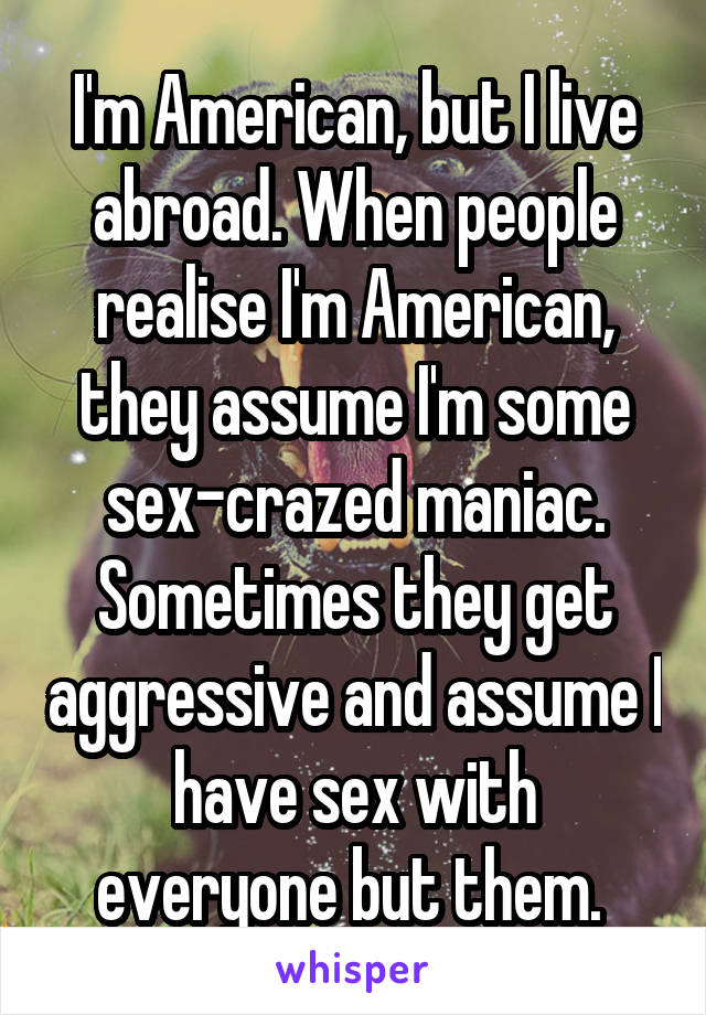 I'm American, but I live abroad. When people realise I'm American, they assume I'm some sex-crazed maniac. Sometimes they get aggressive and assume I have sex with everyone but them. 