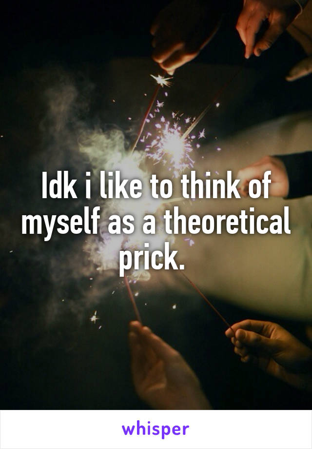 Idk i like to think of myself as a theoretical prick. 