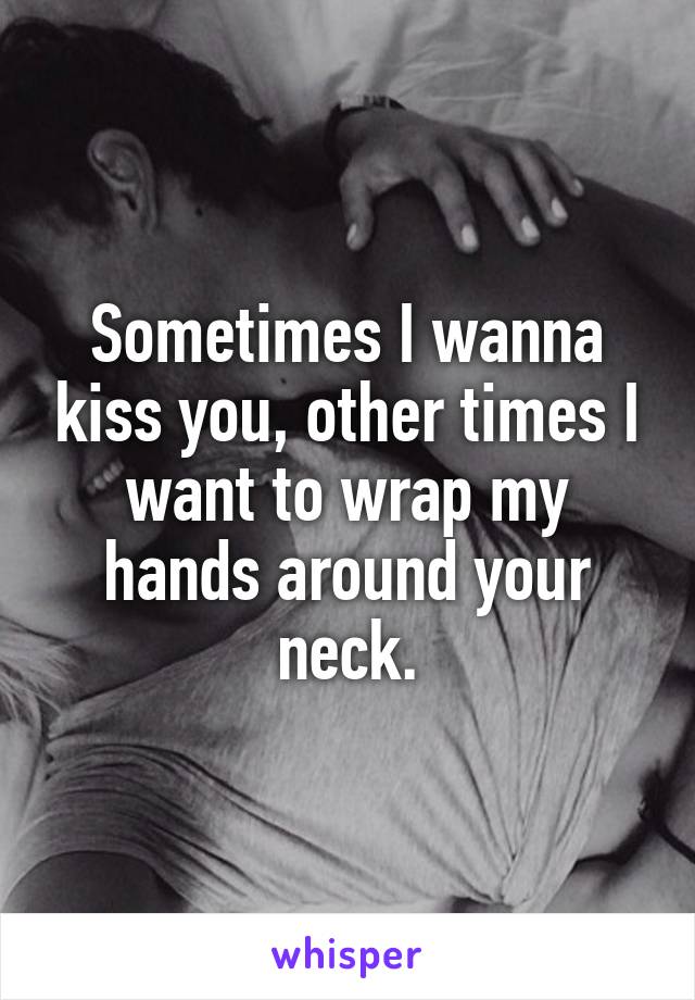 Sometimes I wanna kiss you, other times I want to wrap my hands around your neck.