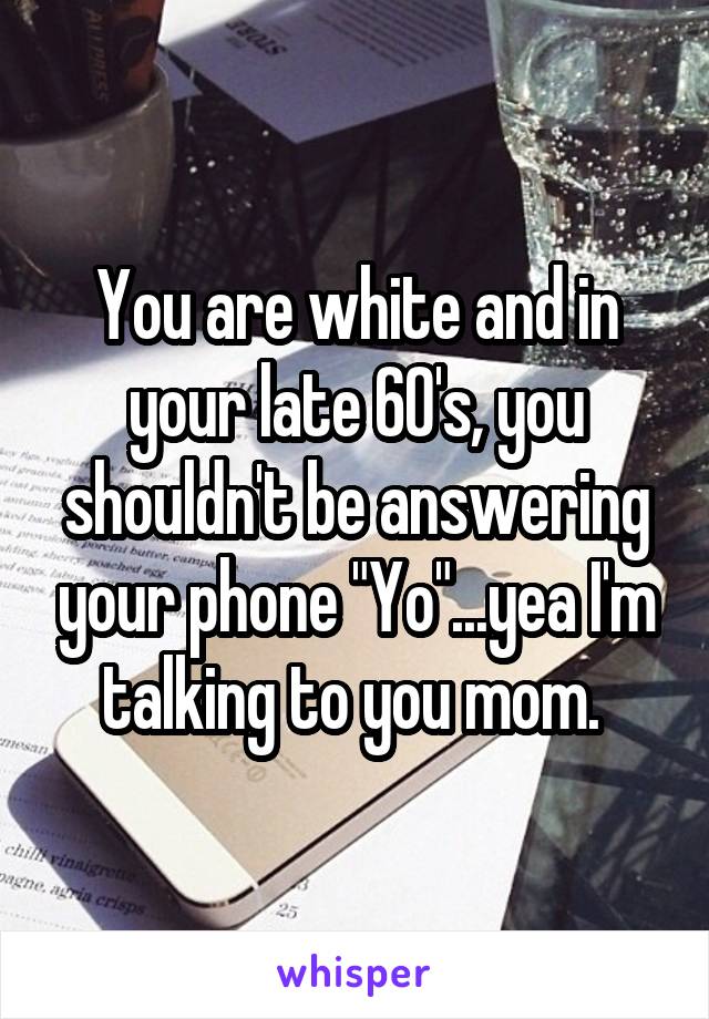 You are white and in your late 60's, you shouldn't be answering your phone "Yo"...yea I'm talking to you mom. 