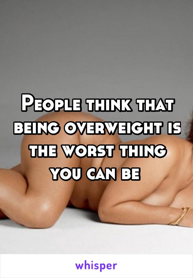 People think that being overweight is the worst thing you can be 