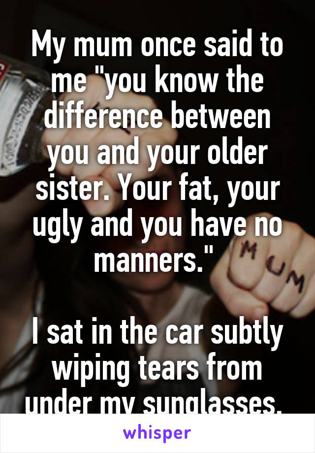My mum once said to me "you know the difference between you and your older sister. Your fat, your ugly and you have no manners." 

I sat in the car subtly wiping tears from under my sunglasses. 