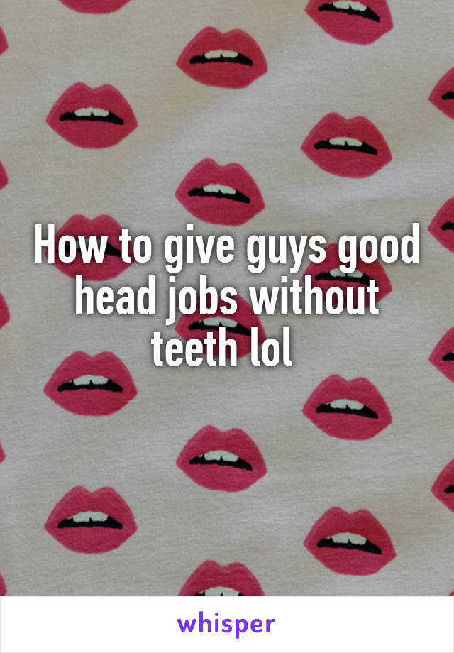 How to give guys good head jobs without teeth lol 
