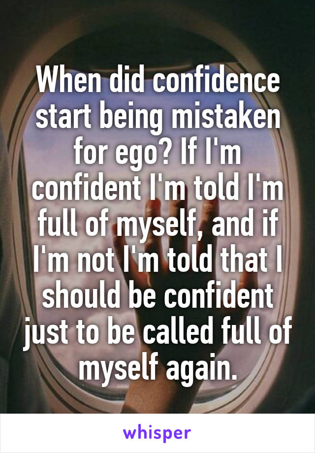 When did confidence start being mistaken for ego? If I'm confident I'm told I'm full of myself, and if I'm not I'm told that I should be confident just to be called full of myself again.