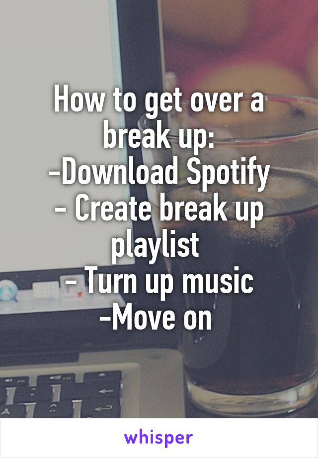 How to get over a break up:
-Download Spotify
- Create break up playlist 
- Turn up music
-Move on 

