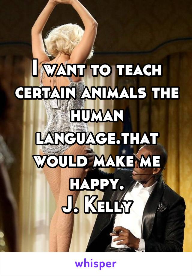 I want to teach certain animals the human language.that would make me happy.
J. Kelly
