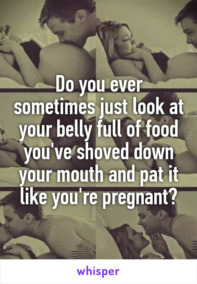 Do you ever sometimes just look at your belly full of food you've shoved down your mouth and pat it like you're pregnant?