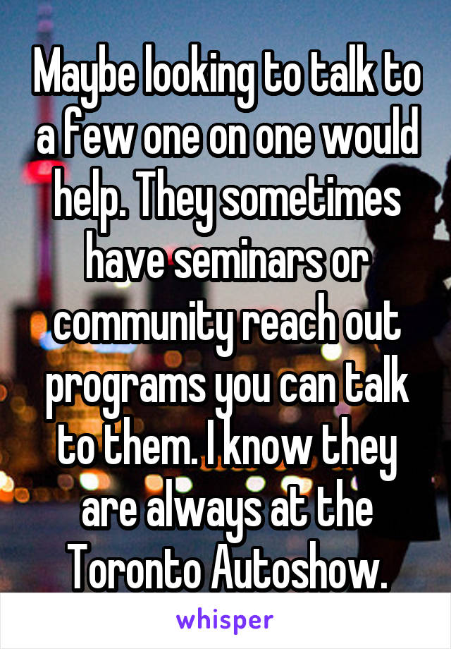 Maybe looking to talk to a few one on one would help. They sometimes have seminars or community reach out programs you can talk to them. I know they are always at the Toronto Autoshow.