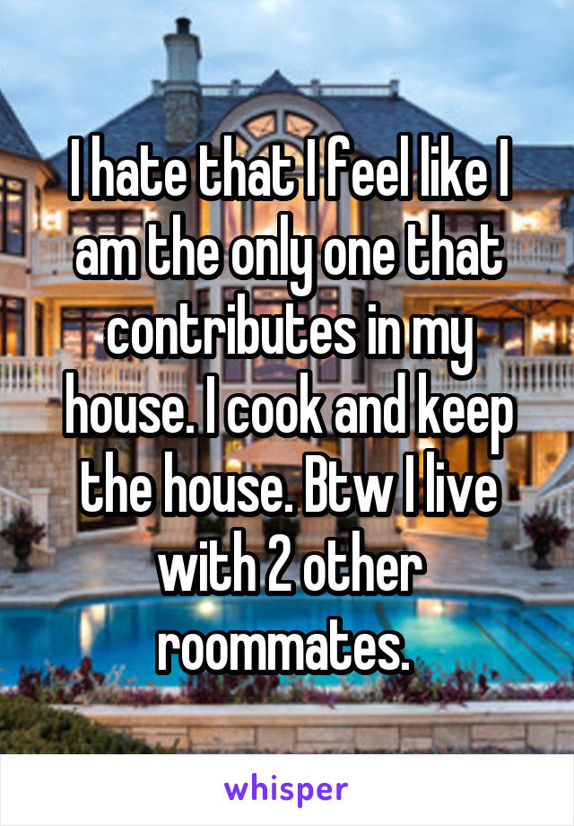 I hate that I feel like I am the only one that contributes in my house. I cook and keep the house. Btw I live with 2 other roommates. 