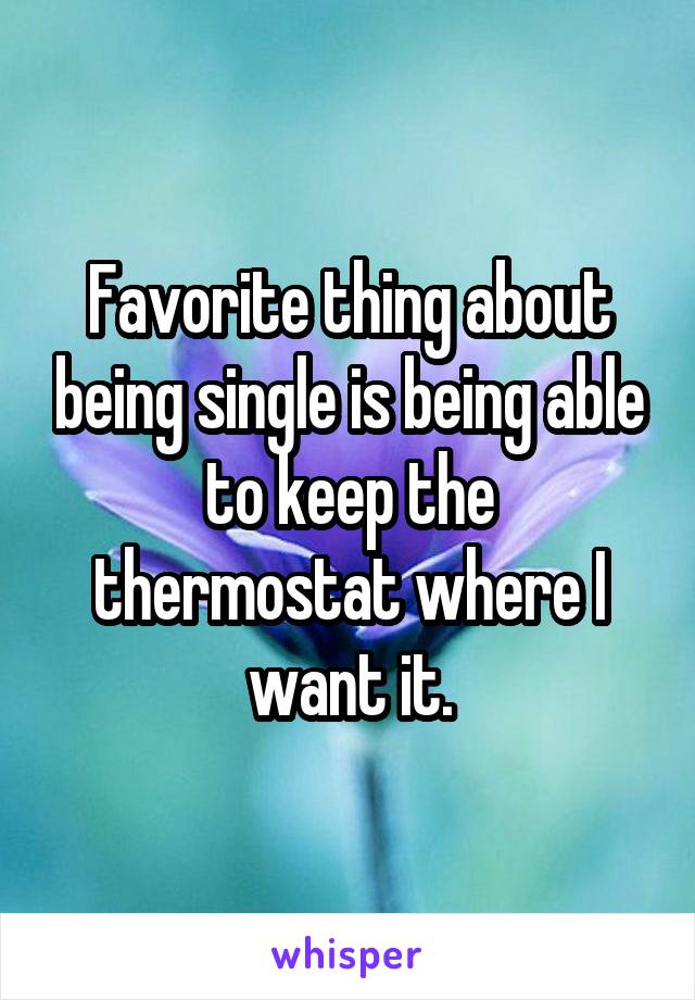 Favorite thing about being single is being able to keep the thermostat where I want it.