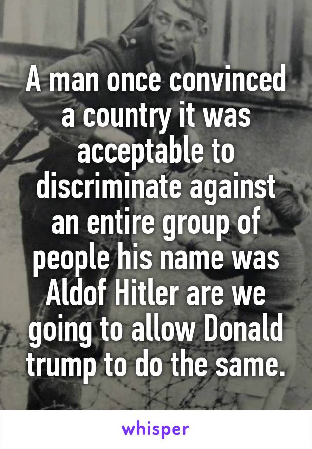 A man once convinced a country it was acceptable to discriminate against an entire group of people his name was Aldof Hitler are we going to allow Donald trump to do the same.