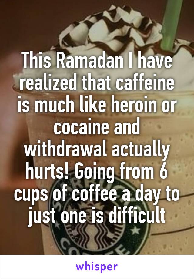 This Ramadan I have realized that caffeine is much like heroin or cocaine and withdrawal actually hurts! Going from 6 cups of coffee a day to just one is difficult