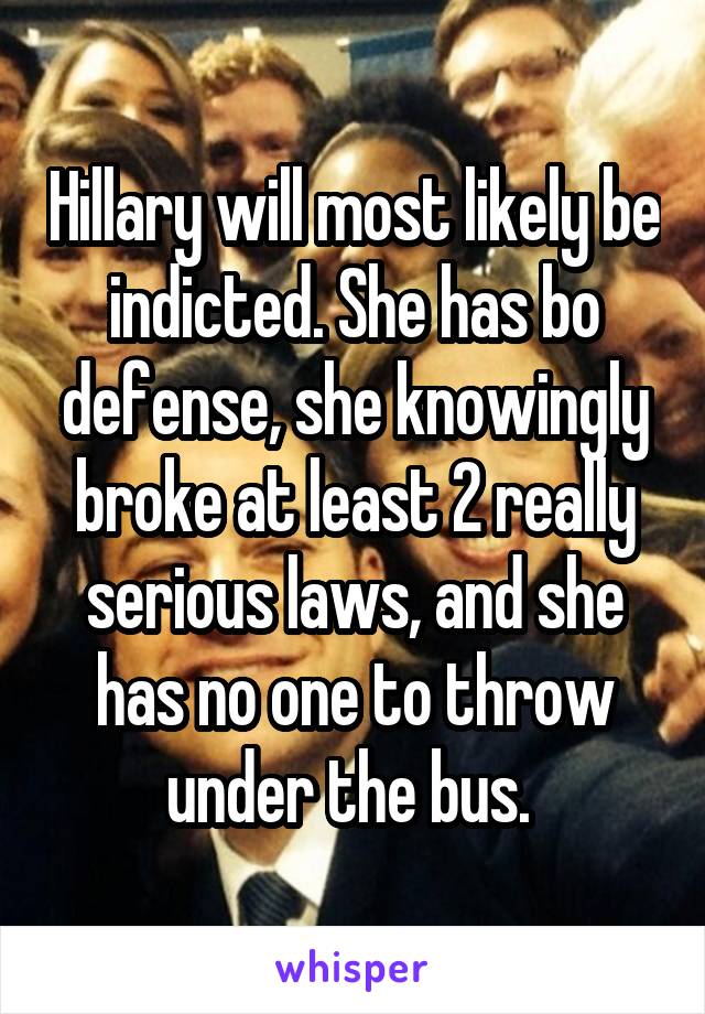 Hillary will most likely be indicted. She has bo defense, she knowingly broke at least 2 really serious laws, and she has no one to throw under the bus. 