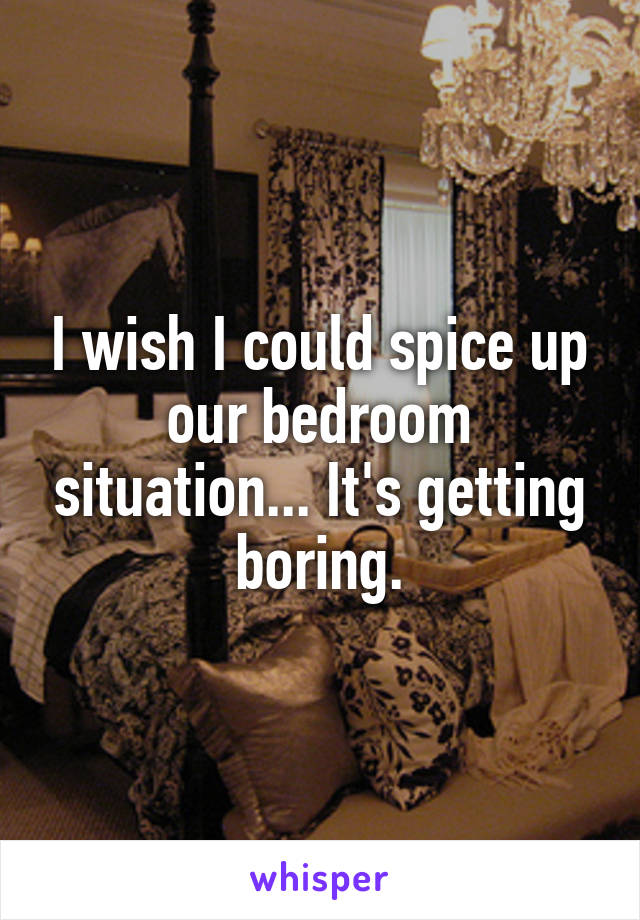 I wish I could spice up our bedroom situation... It's getting boring.