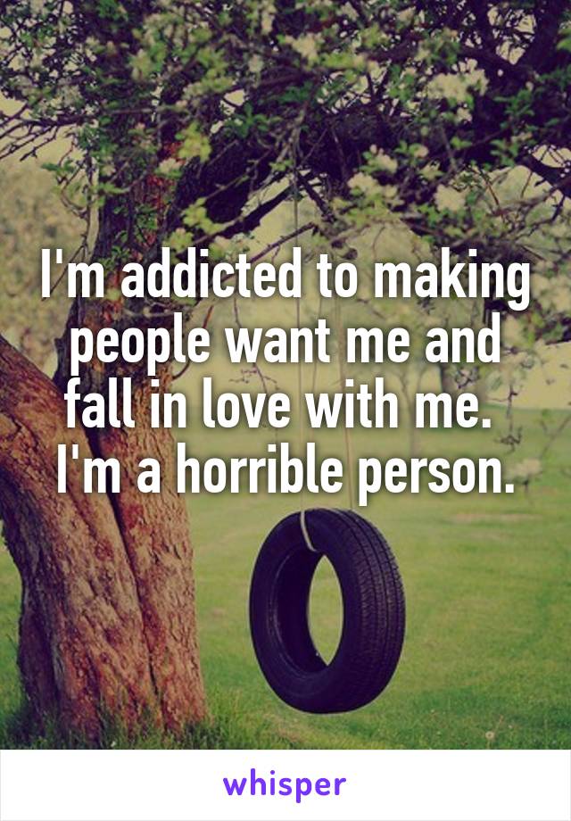 I'm addicted to making people want me and fall in love with me. 
I'm a horrible person. 