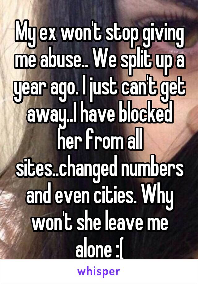 My ex won't stop giving me abuse.. We split up a year ago. I just can't get away..I have blocked her from all sites..changed numbers and even cities. Why won't she leave me alone :(